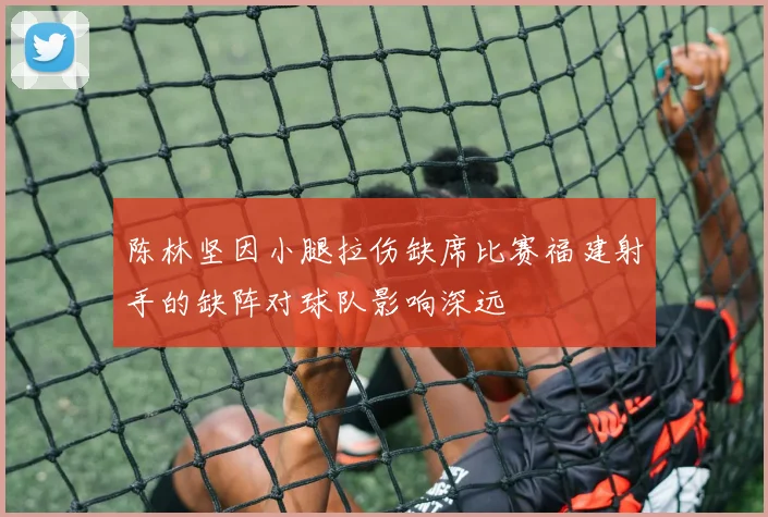 陈林坚因小腿拉伤缺席比赛福建射手的缺阵对球队影响深远