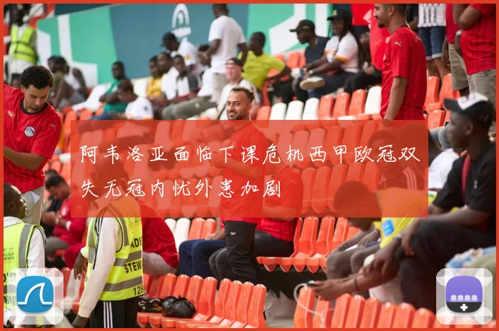 阿韦洛亚面临下课危机西甲欧冠双失无冠内忧外患加剧