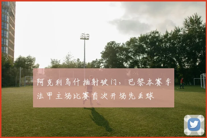 阿克利乌什抽射破门，巴黎本赛季法甲主场比赛首次开场先丢球