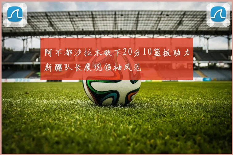 阿不都沙拉木砍下20分10篮板助力新疆队长展现领袖风范
